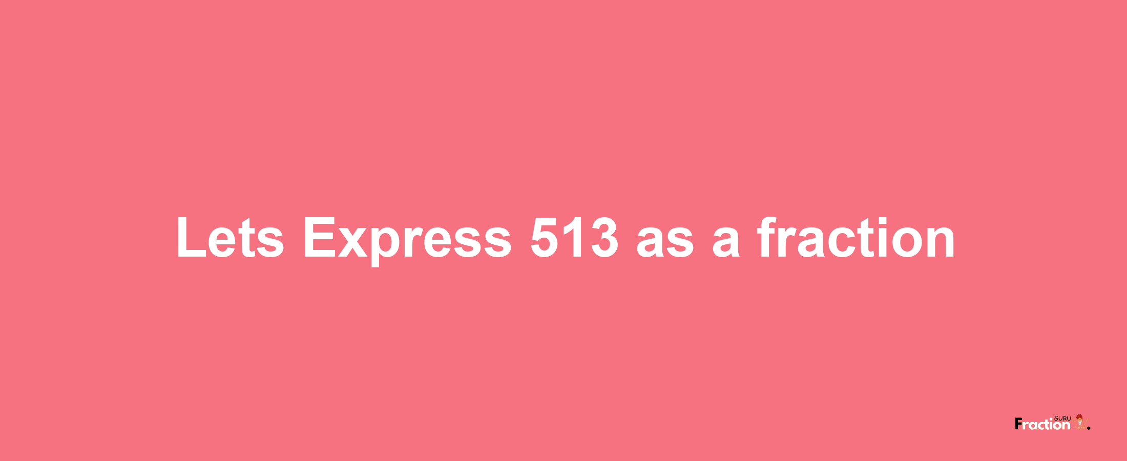 Lets Express 513 as afraction